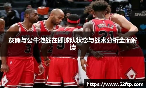 灰熊与公牛激战在即球队状态与战术分析全面解读